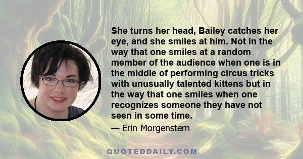 She turns her head, Bailey catches her eye, and she smiles at him. Not in the way that one smiles at a random member of the audience when one is in the middle of performing circus tricks with unusually talented kittens