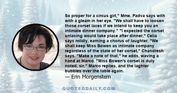 So proper for a circus girl, Mme. Padva says with with a gleam in her eye. We shall have to loosen those corset laces if we intend to keep you an intimate dinner company. I expected the corset unlacing would take place