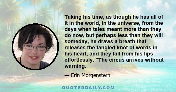 Taking his time, as though he has all of it in the world, in the universe, from the days when tales meant more than they do now, but perhaps less than they will someday, he draws a breath that releases the tangled knot