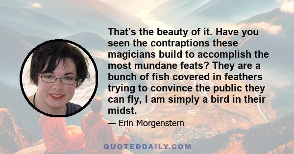 That's the beauty of it. Have you seen the contraptions these magicians build to accomplish the most mundane feats? They are a bunch of fish covered in feathers trying to convince the public they can fly, I am simply a