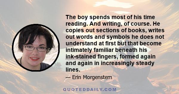 The boy spends most of his time reading. And writing, of course. He copies out sections of books, writes out words and symbols he does not understand at first but that become intimately familiar beneath his ink-stained