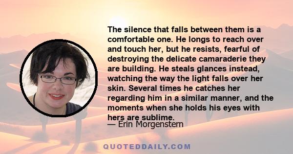 The silence that falls between them is a comfortable one. He longs to reach over and touch her, but he resists, fearful of destroying the delicate camaraderie they are building. He steals glances instead, watching the