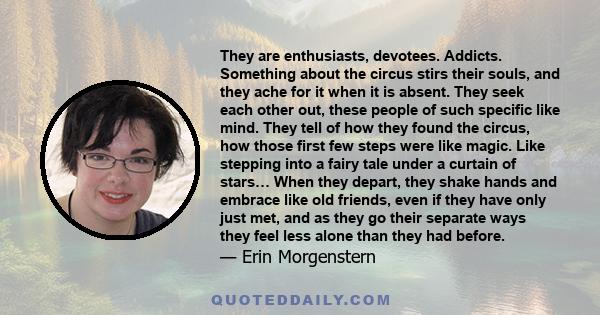 They are enthusiasts, devotees. Addicts. Something about the circus stirs their souls, and they ache for it when it is absent. They seek each other out, these people of such specific like mind. They tell of how they