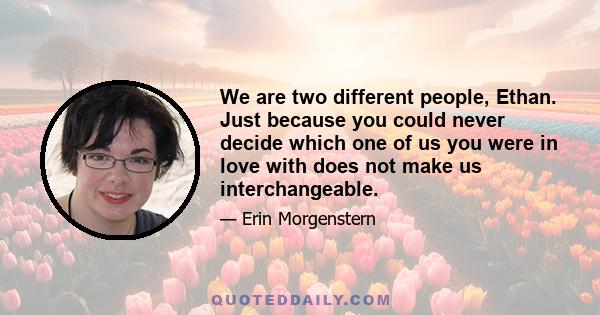 We are two different people, Ethan. Just because you could never decide which one of us you were in love with does not make us interchangeable.