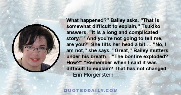 What happened? Bailey asks. That is somewhat difficult to explain, Tsukiko answers. It is a long and complicated story. And you're not going to tell me, are you? She tilts her head a bit ... No, I am not, she says.