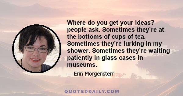 Where do you get your ideas? people ask. Sometimes they’re at the bottoms of cups of tea. Sometimes they’re lurking in my shower. Sometimes they’re waiting patiently in glass cases in museums.