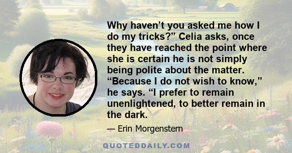 Why haven’t you asked me how I do my tricks?” Celia asks, once they have reached the point where she is certain he is not simply being polite about the matter. “Because I do not wish to know,” he says. “I prefer to