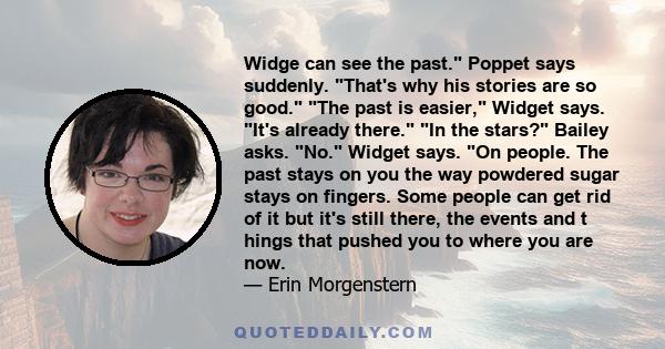 Widge can see the past. Poppet says suddenly. That's why his stories are so good. The past is easier, Widget says. It's already there. In the stars? Bailey asks. No. Widget says. On people. The past stays on you the way 