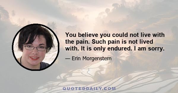 You believe you could not live with the pain. Such pain is not lived with. It is only endured. I am sorry.