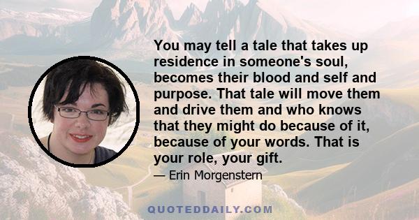 You may tell a tale that takes up residence in someone's soul, becomes their blood and self and purpose. That tale will move them and drive them and who knows that they might do because of it, because of your words.