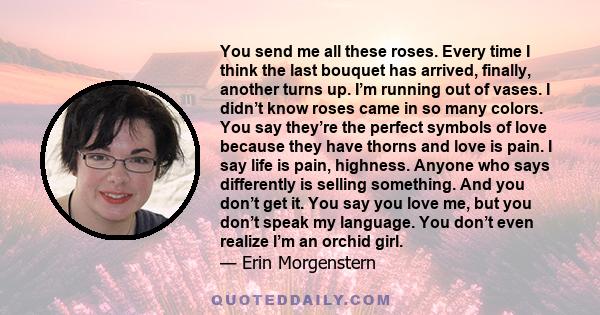 You send me all these roses. Every time I think the last bouquet has arrived, finally, another turns up. I’m running out of vases. I didn’t know roses came in so many colors. You say they’re the perfect symbols of love