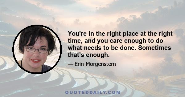 You're in the right place at the right time, and you care enough to do what needs to be done. Sometimes that's enough.