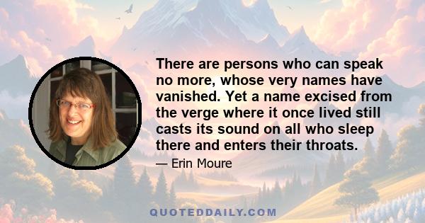 There are persons who can speak no more, whose very names have vanished. Yet a name excised from the verge where it once lived still casts its sound on all who sleep there and enters their throats.