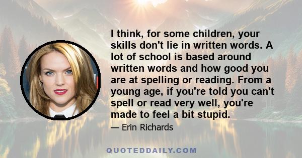 I think, for some children, your skills don't lie in written words. A lot of school is based around written words and how good you are at spelling or reading. From a young age, if you're told you can't spell or read