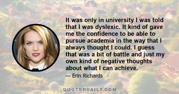 It was only in university I was told that I was dyslexic. It kind of gave me the confidence to be able to pursue academia in the way that I always thought I could. I guess that was a bit of battle and just my own kind