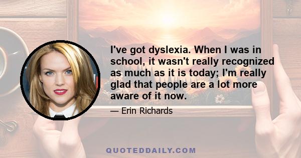 I've got dyslexia. When I was in school, it wasn't really recognized as much as it is today; I'm really glad that people are a lot more aware of it now.