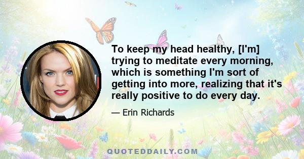 To keep my head healthy, [I'm] trying to meditate every morning, which is something I'm sort of getting into more, realizing that it's really positive to do every day.