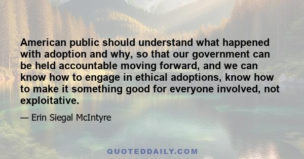 American public should understand what happened with adoption and why, so that our government can be held accountable moving forward, and we can know how to engage in ethical adoptions, know how to make it something