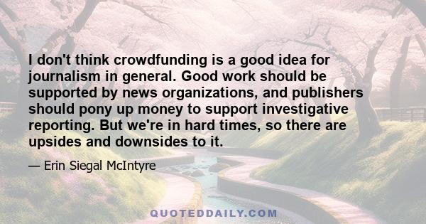 I don't think crowdfunding is a good idea for journalism in general. Good work should be supported by news organizations, and publishers should pony up money to support investigative reporting. But we're in hard times,