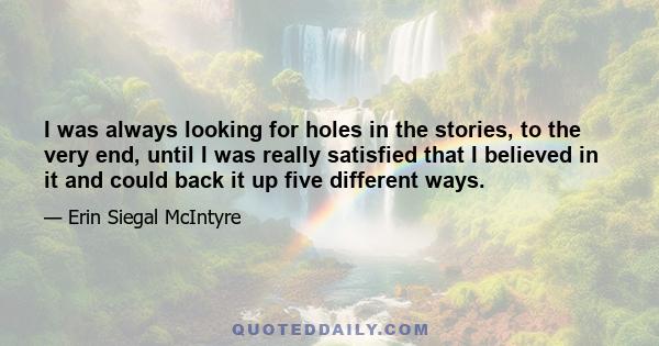 I was always looking for holes in the stories, to the very end, until I was really satisfied that I believed in it and could back it up five different ways.