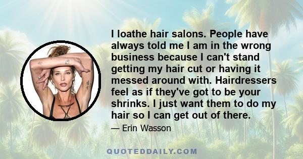 I loathe hair salons. People have always told me I am in the wrong business because I can't stand getting my hair cut or having it messed around with. Hairdressers feel as if they've got to be your shrinks. I just want