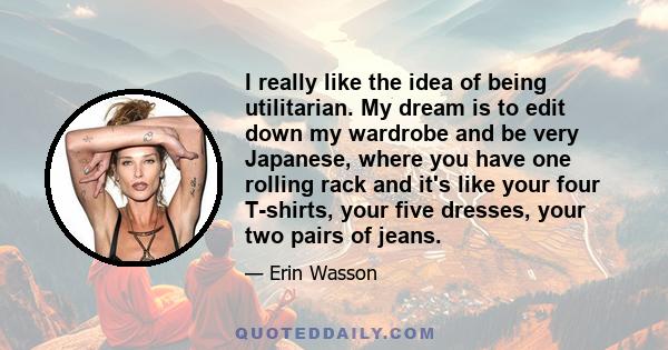 I really like the idea of being utilitarian. My dream is to edit down my wardrobe and be very Japanese, where you have one rolling rack and it's like your four T-shirts, your five dresses, your two pairs of jeans.