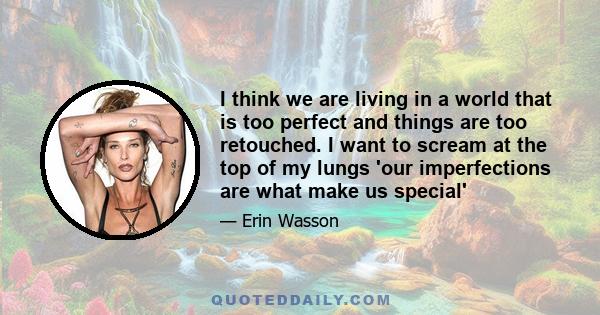 I think we are living in a world that is too perfect and things are too retouched. I want to scream at the top of my lungs 'our imperfections are what make us special'