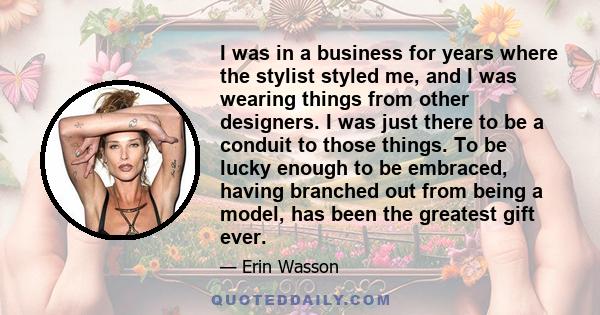 I was in a business for years where the stylist styled me, and I was wearing things from other designers. I was just there to be a conduit to those things. To be lucky enough to be embraced, having branched out from