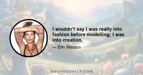 I wouldn’t say I was really into fashion before modelling; I was into creation.