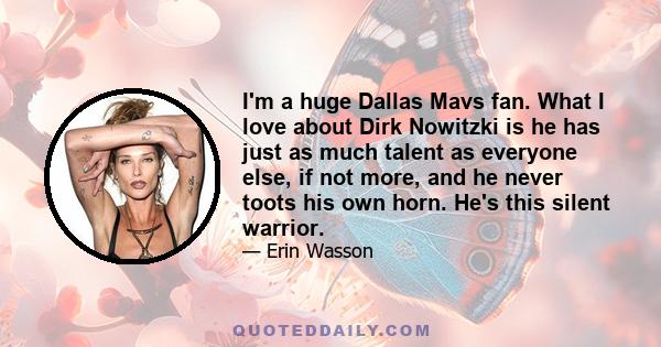 I'm a huge Dallas Mavs fan. What I love about Dirk Nowitzki is he has just as much talent as everyone else, if not more, and he never toots his own horn. He's this silent warrior.