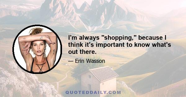 I'm always shopping, because I think it's important to know what's out there.