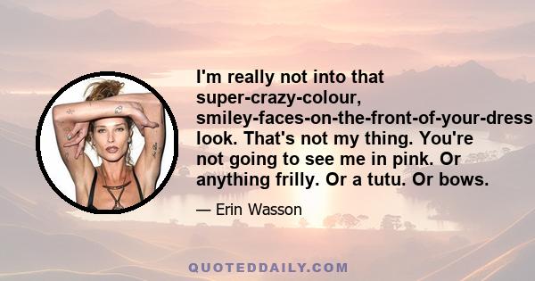 I'm really not into that super-crazy-colour, smiley-faces-on-the-front-of-your-dress look. That's not my thing. You're not going to see me in pink. Or anything frilly. Or a tutu. Or bows.