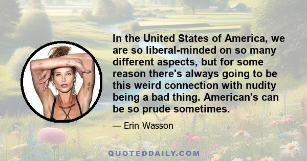 In the United States of America, we are so liberal-minded on so many different aspects, but for some reason there's always going to be this weird connection with nudity being a bad thing. American's can be so prude