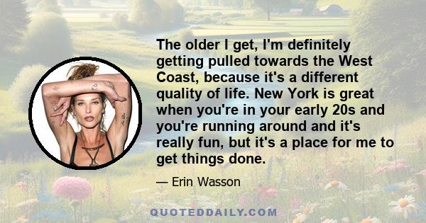 The older I get, I'm definitely getting pulled towards the West Coast, because it's a different quality of life. New York is great when you're in your early 20s and you're running around and it's really fun, but it's a