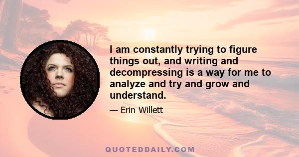 I am constantly trying to figure things out, and writing and decompressing is a way for me to analyze and try and grow and understand.