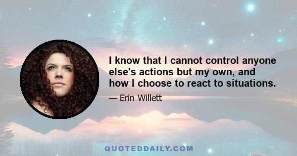 I know that I cannot control anyone else's actions but my own, and how I choose to react to situations.