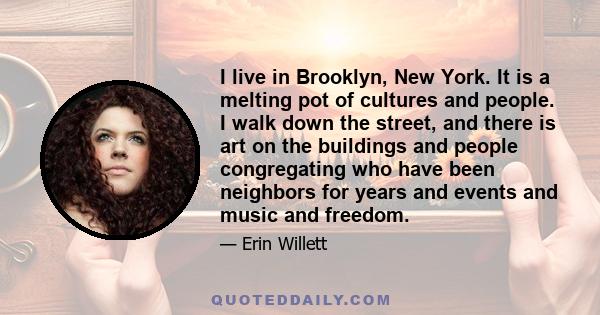 I live in Brooklyn, New York. It is a melting pot of cultures and people. I walk down the street, and there is art on the buildings and people congregating who have been neighbors for years and events and music and