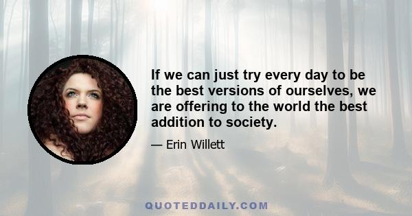 If we can just try every day to be the best versions of ourselves, we are offering to the world the best addition to society.