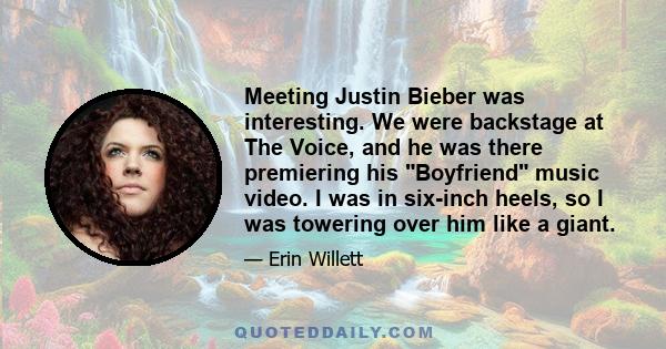 Meeting Justin Bieber was interesting. We were backstage at The Voice, and he was there premiering his Boyfriend music video. I was in six-inch heels, so I was towering over him like a giant.