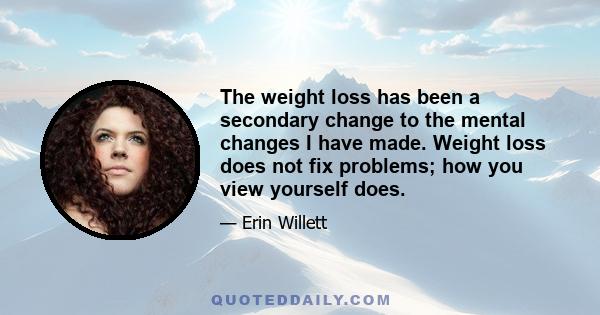 The weight loss has been a secondary change to the mental changes I have made. Weight loss does not fix problems; how you view yourself does.