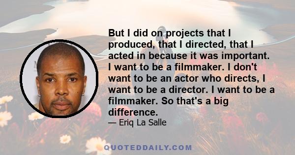 But I did on projects that I produced, that I directed, that I acted in because it was important. I want to be a filmmaker. I don't want to be an actor who directs, I want to be a director. I want to be a filmmaker. So