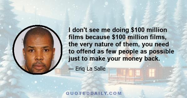 I don't see me doing $100 million films because $100 million films, the very nature of them, you need to offend as few people as possible just to make your money back.