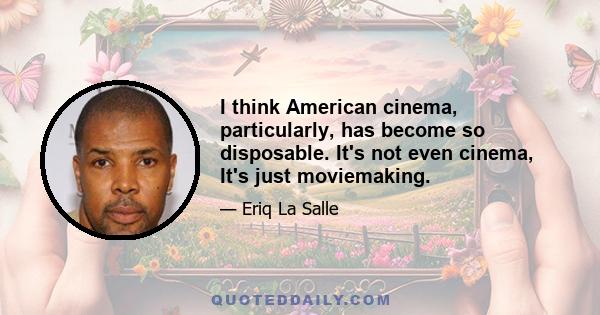 I think American cinema, particularly, has become so disposable. It's not even cinema, It's just moviemaking.