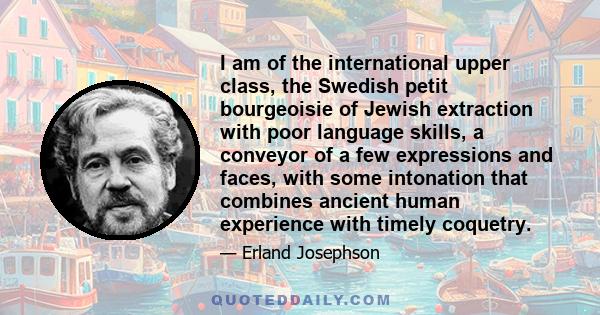 I am of the international upper class, the Swedish petit bourgeoisie of Jewish extraction with poor language skills, a conveyor of a few expressions and faces, with some intonation that combines ancient human experience 