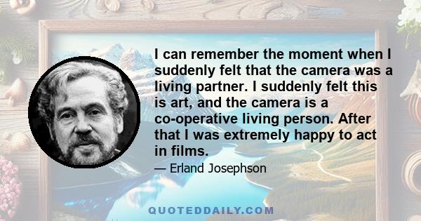 I can remember the moment when I suddenly felt that the camera was a living partner. I suddenly felt this is art, and the camera is a co-operative living person. After that I was extremely happy to act in films.