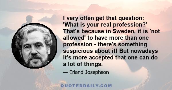 I very often get that question: 'What is your real profession?' That's because in Sweden, it is 'not allowed' to have more than one profession - there's something suspicious about it! But nowadays it's more accepted