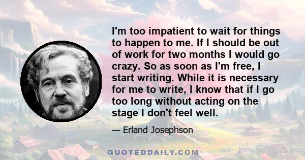 I'm too impatient to wait for things to happen to me. If I should be out of work for two months I would go crazy. So as soon as I'm free, I start writing. While it is necessary for me to write, I know that if I go too