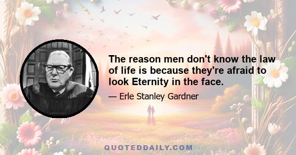 The reason men don't know the law of life is because they're afraid to look Eternity in the face.