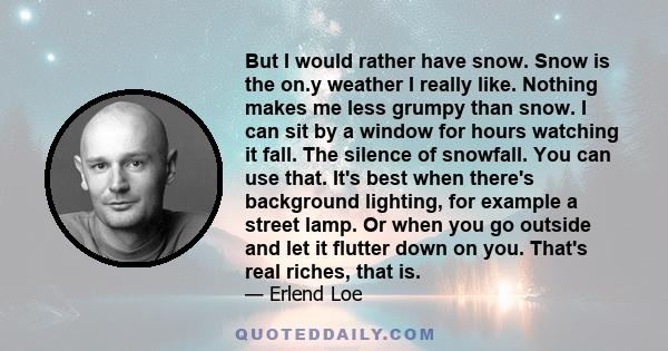 But I would rather have snow. Snow is the on.y weather I really like. Nothing makes me less grumpy than snow. I can sit by a window for hours watching it fall. The silence of snowfall. You can use that. It's best when