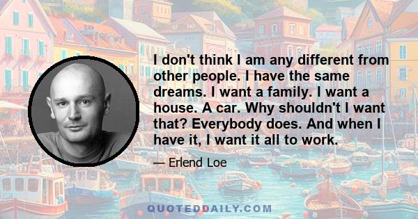 I don't think I am any different from other people. I have the same dreams. I want a family. I want a house. A car. Why shouldn't I want that? Everybody does. And when I have it, I want it all to work.